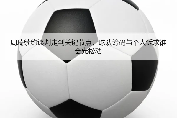 周琦续约谈判走到关键节点，球队筹码与个人诉求谁会先松动